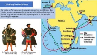 Colonização do Oriente
D. Francisco de Almeida,
1.º vice-rei da Índia
Afonso de Albuquerque,
2.º vice-rei da Índia
Na Índia, os Portugueses debateram-se com as resistências dos
chefes hindus e a concorrência comercial dos Muçulmanos e dos
Turcos. O governo dos territórios portugueses no Oriente foi
exercido por vice-reis.
 