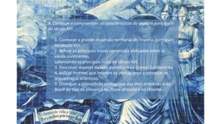 4. Conhecer e compreender as características do império português
do século XVI
1. Conhecer a grande dispersão territorial do Império português
no século XVI.
2. Referir as principais trocas comerciais efetuadas entre os
vários continentes,
salientando as principais rotas do século XVI.
3. Descrever aspetos da vida quotidiana na Lisboa Quinhentista.
4. Indicar motivos que levaram os portugueses a colonizar os
arquipélagos atlânticos.
5. Distinguir a colonização portuguesa das ilhas atlânticas e do
Brasil do tipo de presença no litoral africano e no Oriente.
 