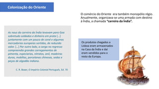 Os produtos chegados a
Lisboa eram armazenados
na Casa da Índia e daí
eram vendidos para o
resto da Europa.
As naus da carreira da Índia levavam para Goa
sobretudo soldados e dinheiro em prata […]
juntamente com um pouco de coral e algumas
mercadorias europeias sortidas, de reduzido
valor. […] Por outro lado, a carga no regresso
compreendia grandes carregamentos de
pimenta, especiarias, nitratos, anil, madeiras
duras, mobílias, porcelanas chinesas, sedas e
peças de algodão indiano.
C. R. Boxer, O Império Colonial Português, Ed. 70
Colonização do Oriente
O comércio do Oriente era também monopólio régio.
Anualmente, organizava-se uma armada com destino
à Índia, a chamada “carreira da Índia”.
Nau
 