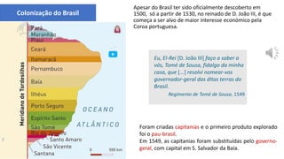 Colonização do Brasil
Apesar do Brasil ter sido oficialmente descoberto em
1500, só a partir de 1530, no reinado de D. João III, é que
começa a ser alvo de maior interesse económico pela
Coroa portuguesa.
As capitanias do Brasil
Eu, El-Rei [D. João III] faço a saber a
vós, Tomé de Sousa, fidalgo da minha
casa, que [...] resolvi nomear-vos
governador-geral das ditas terras do
Brasil.
Regimento de Tomé de Sousa, 1549
Foram criadas capitanias e o primeiro produto explorado
foi o pau-brasil.
Em 1549, as capitanias foram substituídas pelo governo-
geral, com capital em S. Salvador da Baía.
 