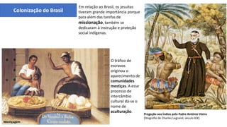 Em relação ao Brasil, os jesuítas
tiveram grande importância porque
para além das tarefas de
missionação, também se
dedicaram à instrução e proteção
social indígenas.
Pregação aos Índios pelo Padre António Vieira
(litografia de Charles Legrand, século XIX)
Colonização do Brasil
O tráfico de
escravos
originou o
aparecimento de
comunidades
mestiças. A esse
processo de
intercâmbio
cultural dá-se o
nome de
aculturação.
Mestiçagem
 