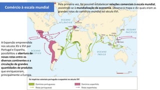 Pela primeira vez, foi possível estabelecer relações comerciais à escala mundial,
assistindo-se à mundialização da economia. Observa o mapa e diz quais eram as
grandes rotas do comércio mundial no século XVI.
Comércio à escala mundial
A Expansão empreendida
nos séculos XV e XVI por
Portugal e Espanha,
possibilitou a abertura de
novas rotas entre os
diversos continentes e a
circulação de grandes
quantidades de produtos
que enriqueceram,
principalmente a Europa.
 