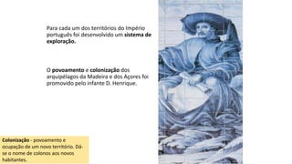 Para cada um dos territórios do Império
português foi desenvolvido um sistema de
exploração.
O povoamento e colonização dos
arquipélagos da Madeira e dos Açores foi
promovido pelo infante D. Henrique.
Colonização - povoamento e
ocupação de um novo território. Dá-
se o nome de colonos aos novos
habitantes.
 