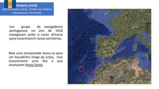 Um grupo de navegadores
portugueses no ano de 1418
navegavam junto à costa africana
para encontrarem novos territórios.
Mas uma tempestade levou-os para
um bocadinho longe da costa, mas
encontrarem uma ilha a que
chamaram Porto Santo.
Madeira (1419)
João Gonçalves Zarco, Tristão Vaz Teixeira
e Bartolomeu Perestrelo
 
