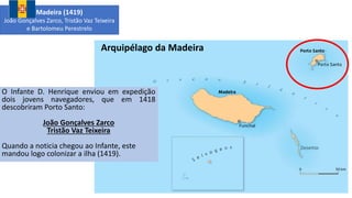 Arquipélago da Madeira
O Infante D. Henrique enviou em expedição
dois jovens navegadores, que em 1418
descobriram Porto Santo:
João Gonçalves Zarco
Tristão Vaz Teixeira
Quando a noticia chegou ao Infante, este
mandou logo colonizar a ilha (1419).
Madeira (1419)
João Gonçalves Zarco, Tristão Vaz Teixeira
e Bartolomeu Perestrelo
 