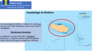 Arquipélago da Madeira
Um ano depois (1419), o Infante D. Henrique
enviou com João Gonçalves Zarco outro jovem
navegador,
Bartolomeu Perestrelo
e chegaram a uma outra ilha, a Madeira
Desta vez, o Infante mandou João Gonçalves
Zarco ficar na ilha para a organizar e povoar.
Madeira (1419)
João Gonçalves Zarco, Tristão Vaz Teixeira
e Bartolomeu Perestrelo
 