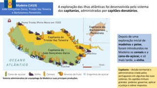 A exploração das ilhas atlânticas foi desenvolvida pelo sistema
das capitanias, administradas por capitães-donatários.
Sistema administrativo do arquipélago da Madeira e suas principais produções.
Depois de uma
exploração inicial de
madeiras e peixe,
foram introduzidos na
Madeira os cereais e a
cana-de-açúcar, e só
mais tarde, a vinha.
Madeira (1419)
João Gonçalves Zarco, Tristão Vaz Teixeira
e Bartolomeu Perestrelo
Capitania – divisão territorial e
administrativa criada pelos
portugueses em algumas das suas
colónias. Os capitães tinham
grandes poderes: governar, aplicar
a justiça e cobrar impostos.
 