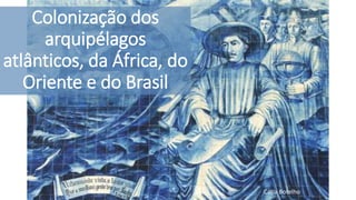 Colonização dos
arquipélagos
atlânticos, da África, do
Oriente e do Brasil
Cátia Botelho
 