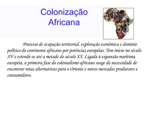 Colonização Africana Processo de ocupação territorial, exploração econômica e domínio político do continente africano por potências européias. Tem início no século XV e estende-se até a metade do século XX. Ligada à expansão marítima européia, a primeira fase do colonialismo africano surge da necessidade de encontrar rotas alternativas para o Oriente e novos mercados produtores e consumidores .  