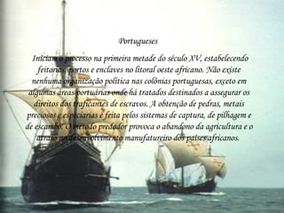 Portugueses  Iniciam o processo na primeira metade do século XV, estabelecendo feitorias, portos e enclaves no litoral oeste africano. Não existe nenhuma organização política nas colônias portuguesas, exceto em algumas áreas portuárias onde há tratados destinados a assegurar os direitos dos traficantes de escravos. A obtenção de pedras, metais preciosos e especiarias é feita pelos sistemas de captura, de pilhagem e de escambo. O método predador provoca o abandono da agricultura e o atraso no desenvolvimento manufatureiro dos países africanos.  