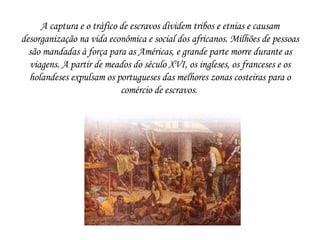 A captura e o tráfico de escravos dividem tribos e etnias e causam desorganização na vida econômica e social dos africanos. Milhões de pessoas são mandadas à força para as Américas, e grande parte morre durante as viagens. A partir de meados do século XVI, os ingleses, os franceses e os holandeses expulsam os portugueses das melhores zonas costeiras para o comércio de escravos.  