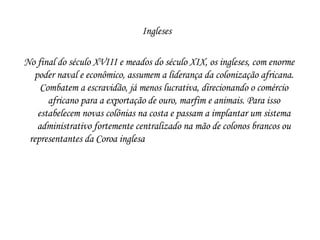 Ingleses  No final do século XVIII e meados do século XIX, os ingleses, com enorme poder naval e econômico, assumem a liderança da colonização africana. Combatem a escravidão, já menos lucrativa, direcionando o comércio africano para a exportação de ouro, marfim e animais. Para isso estabelecem novas colônias na costa e passam a implantar um sistema administrativo fortemente centralizado na mão de colonos brancos ou representantes da Coroa inglesa  