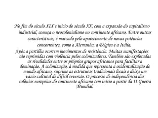No fim do século XIX e início do século XX, com a expansão do capitalismo industrial, começa o neocolonialismo no continente africano. Entre outras características, é marcado pelo aparecimento de novas potências concorrentes, como a Alemanha, a Bélgica e a Itália.  Após a partilha ocorrem movimentos de resistência. Muitas manifestações são reprimidas com violência pelos colonizadores. Também são exploradas as rivalidades entre os próprios grupos africanos para facilitar a dominação. A colonização, à medida que representa a ocidentalização do mundo africano, suprime as estruturas tradicionais locais e deixa um vazio cultural de difícil reversão. O processo de independência das colônias européias do continente africano tem início a partir da II Guerra Mundial. 