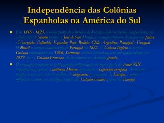 Independência das Colônias Espanholas na América do Sul Em  1816  e  1825 , a maior parte da América do Sul espanhola se tornou independente, sob a liderança de  Simón  Bolívar  e  José de  San  Martín , e conseqüentemente dividiu-se em  países :  Venezuela ,  Colômbia ,  Equador ,  Peru ,  Bolívia ,  Chile ,  Argentina ,  Paraguai  e  Uruguai . O  Brasil  se tornou independente de  Portugal  em  1822 . A  Guiana Inglesa  se tornou  Guiana  independente em  1966 ,  Suriname , colônia holandesa, teve sua independência em  1975 , mas a  Guiana Francesa  ainda continua sob domínio  francês .  O continente permaneceu politicamente independente na maior parte do  século XIX , principalmente graças à  doutrina Monroe , que evitou a  expansão   européia . Ao mesmo tempo, recebeu cerca de 15 milhões de  imigrantes  provenientes da  Europa , e sofreu influências culturais e ideológicas tanto dos  Estados Unidos  quanto da  Europa .  