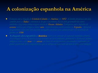 A colonização espanhola na América Começou com a chegada de  Cristóvão Colombo  às  Américas  em  1492  . Colombo procurava um novo caminho para as  Índias  e convenceu-se de que o encontrara. Ele foi feito governador dos novos territórios e fez várias outras viagens através do  Oceano Atlântico . Enriqueceu com o trabalho de  escravos  nativos, que obrigou a minar  ouro , e também tentou vender escravos na  Espanha . Apesar de ser geralmente visto como um excelente navegador, era fraco como administrador e foi destituído do governo em  1500 . A chegada dos espanhóis à  América  insere-se no contexto da expansão marítima européia. A colonização levou a Espanha a fazer incursões no novo continente, dominando e destruindo culturas indígenas, como a dos  incas  e dos  astecas , em busca de metais preciosos encontrados e explorados em grande quantidade pelos conquistadores, que se utilizavam para tanto da mão-de-obra servil indígena. 