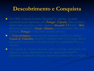 Descobrimento e Conquista Em 1492, Cristóvão Colombo "descobriu" a América. As terras encontradas foram disputadas entre  Portugal  e  Espanha . Para controlar a disputa entre esses países, o papa espanhol  Alexandre VI  propôs a  Bula  Intercaetera , dividindo o  Oceano Atlântico  por um meridiano. Mas, com o meridiano,  Portugal  só teria direito as terras africanas. A  Coroa portuguesa  pressionou para mudarem o acordo e foi assinado o  Tratado de Tordesilhas , dividindo o continente entre os dois países. Mas os outros países europeus não concordaram com isso e fundaram colônias na América. A Conquista da América espanhola aconteceu de forma exploratória e eles ocupavam o espaço, apropriando-se de suas riquezas.Os espanhóis dizimaram as populações indígenas, impondo sua cultura, língua e religião. 