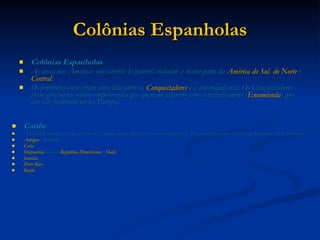 Colônias Espanholas Colônias Espanholas As áreas nas Américas sob controle Espanhol incluíam a maior parte da  América do Sul ,  do Norte  e  Central , Os primeiros anos viram uma luta entre os  Conquistadores  e a autoridade real. Os Conquistadores eram geralmente nobres empobrecidos que queriam adquirir terra e trabalhadores ( Encomienda ) que eles não poderiam ter na Europa.  Caribe A Espanha reivindicou todas as ilhas nas Caraíbas apesar deles não terem colonizados todas. Possuíam colônias nas Antilhas de Barlavento e de Soutavento e: Antígua  e Barbuda   Cuba   Hispaniola , a atual  República Dominicana  e  Haiti   Jamaica   Porto Rico   Butão   