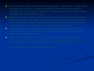 Uma vez dominada a região central do continente os espanhóis  se voltaram para a América do Sul. Nessa empreitada, destacou-se a expedição comandada por Francisco Pizarro, um militar de ascendência nobre submeteu o poderoso império Inca. A disputa pelo trono entre os irmãos Huáscar e Atahualpa, líderes incas facilitaram sua ação. Quando Pizarro chegou à região, em 1532, Atahualpa já havia derrotado o irmão. Instalando em Cajamarca, tentava controlar o império. Com a chegada dos invasores, saiu da cidade com a corte e cerca de 30 mil soldados, aceitando encontrar-se com Pizarro, em missão de Paz. Mas este distribuiu soldados no local do encontro, com o objetivo de surpreender e capturar o imperador. A um grito de Pizarro, os espanhóis atiraram-se sobre a multidão. Prenderam o imperador e mataram quase todos seus acompanhantes. Em troca da libertação de Atahualpa, exigiram um quarto cheio de ouro e dois cheios de prata. O império se mobilizou. Estatuetas de deuses e adornos foram derretidos. Em alguns meses, os aposentos estavam cheios. Pizarro separou as partes do rei, da igreja, dos soldados, e a maior, para si. Só a liteira do Inca, seu troféu de general, pesava 83 kg de ouro puro. Condenado à morte, Atahualpa teve a cabeça estraçalhada por um torniquete de ferro.   