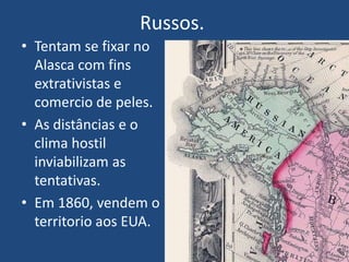 Russos.
• Tentam se fixar no
Alasca com fins
extrativistas e
comercio de peles.
• As distâncias e o
clima hostil
inviabilizam as
tentativas.
• Em 1860, vendem o
territorio aos EUA.
 