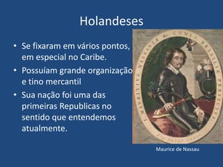 Holandeses
• Se fixaram em vários pontos,
em especial no Caribe.
• Possuíam grande organização
e tino mercantil
• Sua nação foi uma das
primeiras Republicas no
sentido que entendemos
atualmente.
Maurice de Nassau
 