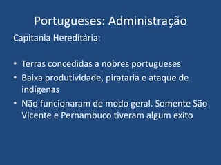 Portugueses: Administração
Capitania Hereditária:
• Terras concedidas a nobres portugueses
• Baixa produtividade, pirataria e ataque de
indígenas
• Não funcionaram de modo geral. Somente São
Vicente e Pernambuco tiveram algum exito
 