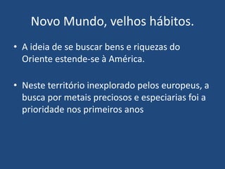 Novo Mundo, velhos hábitos.
• A ideia de se buscar bens e riquezas do
Oriente estende-se à América.
• Neste território inexplorado pelos europeus, a
busca por metais preciosos e especiarias foi a
prioridade nos primeiros anos
 