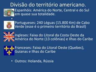 Divisão do território americano.
• Espanhóis: América do Norte, Central e do Sul
em quase sua totalidade.
•
Portugueses: 240 Léguas (15.800 Km) de Cabo
Verde (esse é o primeiro território do Brasil)
• Ingleses: Faixa do Litoral da Costa Oeste da
América do Norte (13 colônias) e Ilhas do Caribe
• Franceses: Faixa do Litoral Oeste (Quebec),
Guianas e Ilhas do Caribe
• Outros: Holanda, Rússia
 