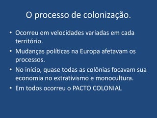 O processo de colonização.
• Ocorreu em velocidades variadas em cada
território.
• Mudanças políticas na Europa afetavam os
processos.
• No início, quase todas as colônias focavam sua
economia no extrativismo e monocultura.
• Em todos ocorreu o PACTO COLONIAL
 