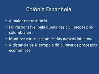 Colônia Espanhola.
• A maior em território
• Foi responsável pela queda das civilizações pré-
colombianas.
• Manteve vários costumes dos nativos intactos.
• A distancia da Metrópole dificultava os processos
econômicos.
 