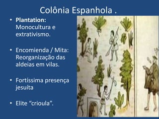 Colônia Espanhola .
• Plantation:
Monocultura e
extrativismo.
• Encomienda / Mita:
Reorganização das
aldeias em vilas.
• Fortíssima presença
jesuíta
• Elite “crioula”.
 