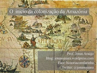 O início da colonização da Amazônia
Prof. JonasAraújo
Blog: jonasojuara.wordpress.com
Face: historiacomfarinha
Twitter: @jonasojuara
 