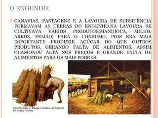 O ENGENHO:
 CANAVIAS, PASTAGENS E A LAVOURA DE SUBSITÊNCIA
FORMAVAM AS TERRAS DO ENGENHO.NA LAVOURA SE
CULTIVAVA VÁRIOS PRODUTOS(MANDIOCA, MILHO,
ARROZ, FEIJÃO) PARA O CONSUMO, POIS ERA MAIS
IMPORTANTE PRODUZIR AÇÚCAR DO QUE OUTROS
PRODUTOS, GERANDO FALTA DE ALIMENTOS, ASSIM
OCASIONOU ALTA NOS PREÇOS E GRANDE FALTA DE
ALIMENTOS PARA OS MAIS POBRES.
 