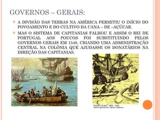 GOVERNOS – GERAIS:
 A DIVISÃO DAS TERRAS NA AMÉRICA PERMITIU O INÍCIO DO
POVOAMENTO E DO CULTIVO DA CANA – DE –AÇÚCAR.
 MAS O SISTEMA DE CAPITANIAS FALHOU E ASSIM O REI DE
PORTUGAL AOS POUCOS FOI SUBSTITUINDO PELOS
GOVERNOS GERAIS EM 1548, CRIANDO UMA ADMINISTRAÇÃO
CENTRAL NA COLÔNIA QUE AJUDASSE OS DONATÁRIOS NA
DIREÇÃO DAS CAPITANIAS.
 