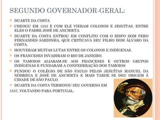 SEGUNDO GOVERNADOR-GERAL:
 DUARTE DA COSTA
 CHEOGU EM 1553 E COM ELE VIERAM COLONOS E JESUÍTAS, ENTRE
ELES O PADRE JOSÉ DE ANCHIETA.
 DUARTE DA COSTA ENTROU EM CONFLITO COM O BISPO DOM PERO
FERNANDES SARDINHA, QUE CRITICAVA SEU FILHO DOM ÁLVARO DA
COSTA.
 HOUVERAM MUITAS LUTAS ENTRE OS COLONOS E INDÍGENAS.
 OS FRANCESES INVADIRAM O RIO DE JANEIRO.
 OS TAMOIOS ALIARAM-SE AOS FRANCESES E OUTROS GRUPOS
INDÍGENAS E FUNDARAM A CONFEDERAÇÃO DOS TAMOIOS
 FUNDOU O COLÉGIO DE SÃO PAULO PELOS JESUÍTAS MANUEL DA
NÓBREGA E JOSÉ DE ANCHIETA E MAIS TARDE SE DEU ORIGEM À
CIDADE DE SÃO PAULO.
 DUARTE DA COSTA TERMINOU SEU GOVERNO EM
1557, VOLTANDO PARA PORTUGAL.
 