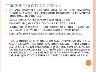 TERCEIRO GOVERNO-GERAL:
 NO ANO SEGUINTE ASSUMIU MEM DE SÁ, SEU GOVERNO
DUROU 14 ANOS E ELE CONSEGUIU RESOLVER OS PRINCIPAIS
PROBLEMAS DA COLÔNIA.
 FATOS IMPORTANTES DO GOVERNO MEM DE SÁ:
1) REAPROXIMAÇÃO ENTRE TAMOIOS E PORTUGUESES
2) FUNDAÇÃO DA CIDADE DE SÃO SEBASTIÃO DO RIO DE JANEIRO,
EM 1565, POR ESTÁCIO DE SÁ, SOBRINHO DE MEM DE SÁ.
3) EXPULSÃO DOS FRANCESES DO RIO DE JANEIRO, EM 1567.
COM A MORTE DE MEM DE SÁ, EM 1572, O GOVERNO DIVIDIU A
ADMINISTRAÇÃO EM DOIS GOVERNOS-GERAIS: O DO NORTE,
COM A CAPITAL EM SALVADOR, E O DO SUL, COM CAPITAL NO
RIO DE JANEIRO, MAS ESTA DIVISÃO NÃO DEU RESULTADOS E
A COLÔNIA VOLTOU A TER SOMENTE UM GOVERNADOR E UMA
CAPITAL, QUE FICOU SENDO A CIDADE DE SALVADOR ATÉ 1763.
 