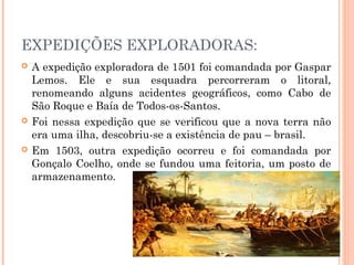 EXPEDIÇÕES EXPLORADORAS:
 A expedição exploradora de 1501 foi comandada por Gaspar
Lemos. Ele e sua esquadra percorreram o litoral,
renomeando alguns acidentes geográficos, como Cabo de
São Roque e Baía de Todos-os-Santos.
 Foi nessa expedição que se verificou que a nova terra não
era uma ilha, descobriu-se a existência de pau – brasil.
 Em 1503, outra expedição ocorreu e foi comandada por
Gonçalo Coelho, onde se fundou uma feitoria, um posto de
armazenamento.
 