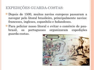EXPEDIÇÕES GUARDA-COSTAS:
 Depois de 1500, muitos navios europeus passaram a
navegar pelo litoral brasileiro, principalmente navios:
franceses, ingleses, espanhóis e holandeses.
 Para policiar nosso litoral e evitar o comércio de pau-
brasil, os portugueses organizaram expedições
guarda-costas.
 