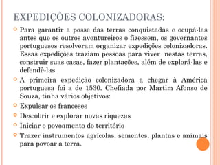 EXPEDIÇÕES COLONIZADORAS:
 Para garantir a posse das terras conquistadas e ocupá-las
antes que os outros aventureiros o fizessem, os governantes
portugueses resolveram organizar expedições colonizadoras.
Essas expedições traziam pessoas para viver nestas terras,
construir suas casas, fazer plantações, além de explorá-las e
defendê-las.
 A primeira expedição colonizadora a chegar à América
portuguesa foi a de 1530. Chefiada por Martim Afonso de
Souza, tinha vários objetivos:
 Expulsar os franceses
 Descobrir e explorar novas riquezas
 Iniciar o povoamento do território
 Trazer instrumentos agrícolas, sementes, plantas e animais
para povoar a terra.
 