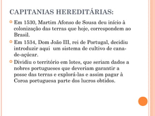 CAPITANIAS HEREDITÁRIAS:
 Em 1530, Martim Afonso de Sousa deu início à
colonização das terras que hoje, correspondem ao
Brasil.
 Em 1534, Dom João III, rei de Portugal, decidiu
introduzir aqui um sistema de cultivo de cana-
de-açúcar.
 Dividiu o território em lotes, que seriam dados a
nobres portugueses que deveriam garantir a
posse das terras e explorá-las e assim pagar à
Coroa portuguesa parte dos lucros obtidos.
 