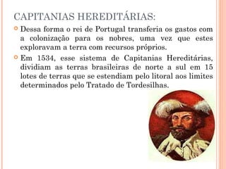 CAPITANIAS HEREDITÁRIAS:
 Dessa forma o rei de Portugal transferia os gastos com
a colonização para os nobres, uma vez que estes
exploravam a terra com recursos próprios.
 Em 1534, esse sistema de Capitanias Hereditárias,
dividiam as terras brasileiras de norte a sul em 15
lotes de terras que se estendiam pelo litoral aos limites
determinados pelo Tratado de Tordesilhas.
 