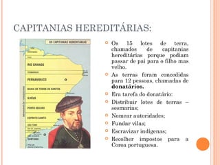 CAPITANIAS HEREDITÁRIAS:
 Os 15 lotes de terra,
chamados de capitanias
hereditárias porque podiam
passar de pai para o filho mas
velho.
 As terras foram concedidas
para 12 pessoas, chamadas de
donatários.
 Era tarefa do donatário:
 Distribuir lotes de terras –
sesmarias;
 Nomear autoridades;
 Fundar vilas;
 Escravizar indígenas;
 Recolher impostos para a
Coroa portuguesa.
 