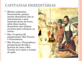 CAPITANIAS HEREDITÁRIAS
 Muitas capitanias
fracassaram, porque
muitos donatários não se
interessaram e nem
tomaram posse da terra,
além disso muitos
donatários não tinham
recursos para colonizar as
terras.
 Das 15 apenas 02
prosperaram: São Vicente
e Pernambuco.
 São Vicente e Pernambuco
prosperaram devido a
lavoura de cana e São
Vicente teve mais a criação
de gado.
 