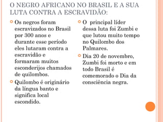 O NEGRO AFRICANO NO BRASIL E A SUA
LUTA CONTRA A ESCRAVIDÃO:
 Os negros foram
escravizados no Brasil
por 300 anos e
durante esse período
eles lutaram contra a
escravidão e
formaram muitos
esconderijos chamados
de quilombos.
 Quilombo é originário
da língua banto e
significa local
escondido.
 O principal líder
dessa luta foi Zumbi e
que lutou muito tempo
no Quilombo dos
Palmares.
 Dia 20 de novembro,
Zumbi foi morto e em
todo Brasil é
comemorado o Dia da
consciência negra.
 