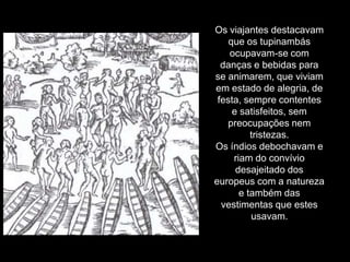 Os viajantes destacavam
    que os tupinambás
    ocupavam-se com
  danças e bebidas para
se animarem, que viviam
em estado de alegria, de
 festa, sempre contentes
     e satisfeitos, sem
   preocupações nem
          tristezas.
Os índios debochavam e
     riam do convívio
      desajeitado dos
europeus com a natureza
       e também das
  vestimentas que estes
          usavam.
 