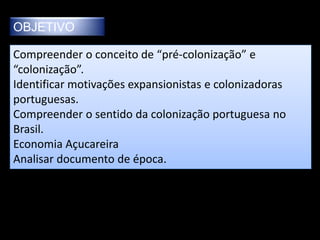 OBJETIVO

Compreender o conceito de “pré-colonização” e
“colonização”.
Identificar motivações expansionistas e colonizadoras
portuguesas.
Compreender o sentido da colonização portuguesa no
Brasil.
Economia Açucareira
Analisar documento de época.
 