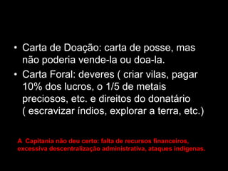 • Carta de Doação: carta de posse, mas
  não poderia vende-la ou doa-la.
• Carta Foral: deveres ( criar vilas, pagar
  10% dos lucros, o 1/5 de metais
  preciosos, etc. e direitos do donatário
  ( escravizar índios, explorar a terra, etc.)

A Capitania não deu certo: falta de recursos financeiros,
excessiva descentralização administrativa, ataques indigenas.
 