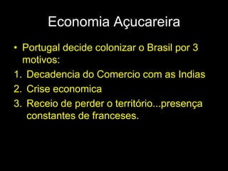 Economia Açucareira
• Portugal decide colonizar o Brasil por 3
  motivos:
1. Decadencia do Comercio com as Indias
2. Crise economica
3. Receio de perder o território...presença
   constantes de franceses.
 