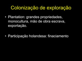 Colonização de exploração
• Plantation: grandes propriedades,
  monocultura, mão de obra escrava,
  exportação.

• Participação holandesa: finaciamento
 