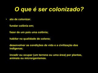 O que é ser colonizado?
• ato de colonizar.

  fundar colônia em;

  fazer de um país uma colônia;

  habitar na qualidade de colono;

  desenvolver as condições de vida e a civilização dos
  indígenas;

  invadir ou ocupar (um terreno ou uma área) por plantas,
  animais ou microrganismos.
 
