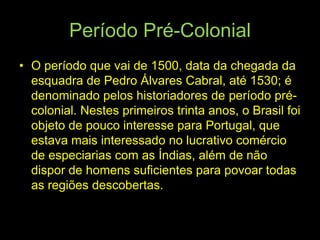 Período Pré-Colonial
• O período que vai de 1500, data da chegada da
  esquadra de Pedro Álvares Cabral, até 1530; é
  denominado pelos historiadores de período pré-
  colonial. Nestes primeiros trinta anos, o Brasil foi
  objeto de pouco interesse para Portugal, que
  estava mais interessado no lucrativo comércio
  de especiarias com as Índias, além de não
  dispor de homens suficientes para povoar todas
  as regiões descobertas.
 